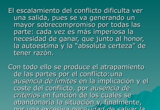 El escalamiento del conflicto dificulta ver
  una salida, pues se va generando un
  mayor sobrecompromiso por todas las
  parte: cada vez es más imperiosa la
  necesidad de ganar, que junto al honor,
  la autoestima y la “absoluta certeza” de
  tener razón.

Con todo ello se produce el atrapamiento
 de las partes por el conflicto:una
 ausencia de límites en la implicación y el
 coste del conflicto, por ausencia de
 criterios en función de los cuales se
 abandonaría la situación y, finalmente,
 