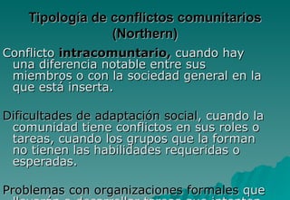 Tipología de conflictos comunitarios
                 (Northern)
Conflicto intracomuntario, cuando hay
 una diferencia notable entre sus
 miembros o con la sociedad general en la
 que está inserta.

Dificultades de adaptación social, cuando la
 comunidad tiene conflictos en sus roles o
 tareas, cuando los grupos que la forman
 no tienen las habilidades requeridas o
 esperadas.

Problemas con organizaciones formales que
 