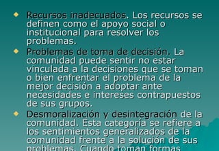    Recursos inadecuados. Los recursos se
    definen como el apoyo social o
    institucional para resolver los
    problemas.
   Problemas de toma de decisión. La
    comunidad puede sentir no estar
    vinculada a la decisiones que se toman
    o bien enfrentar el problema de la
    mejor decisión a adoptar ante
    necesidades e intereses contrapuestos
    de sus grupos.
   Desmoralización y desintegración de la
    comunidad. Esta categoría se refiere a
    los sentimientos generalizados de la
    comunidad frente a la solución de sus
 