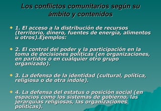 Los conflictos comunitarios según su
              ámbito y contenidos
   1. El acceso a la distribución de recursos
    (territorio, dinero, fuentes de energía, alimentos
    u otros).Ejemplos:

   2. El control del poder y la participación en la
    toma de decisiones políticas (en organizaciones,
    en partidos o en cualquier otro grupo
    organizado).

   3. La defensa de la identidad (cultural, política,
    religiosa o de otra índole).

   4. La defensa del estatus o posición social (en
    espacios como los sistemas de gobierno, las
    jerarquías religiosas, las organizaciones
    políticas).
 