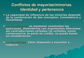 Conflictos de mayorías/minorías.
           Identidad y pertenencia
   La capacidad de influencia de las minorías depende
    de la combinación de dos conceptos: Consistencia y
    flexibilidad.

   La consistencia es mantener constantes las
    posiciones. Defenderlas con argumentos diferentes
    sin contradicciones verbales/no verbales. Como
    consecuencia: la parte es creible, se puede tomar
    en consideración.

   La flexibilidad: Estar dispuesto a escuchar y
    negociar.
 