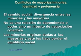 Conflictos de mayorías/minorías.
              Identidad y pertenencia

El cambio social: divergencia entre las
   minorías y las mayorías
No es una relación de dependencia o
   poder sino un intento de negociación
   colectiva
Las minorías originan dudas a las
   mayorías y esto les hace perder el
   equilibrio social

   Moscovici,   1979
 