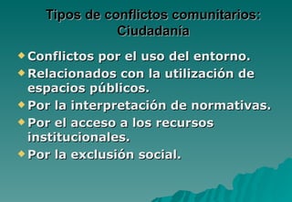 Tipos de conflictos comunitarios:
               Ciudadanía
 Conflictos por el uso del entorno.
 Relacionados con la utilización de
  espacios públicos.
 Por la interpretación de normativas.

 Por el acceso a los recursos
  institucionales.
 Por la exclusión social.
 