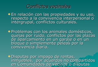 Conflictos vecinales
 En relación con las propiedades y su uso,
 respecto a la convivencia interpersonal o
 intergrupal, conflictos culturales.

 Problemas con los animales domésticos,
 quejas por ruido, conflictos por las plazas
 de aparcamiento en un garaje o en un
 bloque o simplemente peleas por la
 convivencia diaria.

 Disputas
         por impago de rentas,
 inmuebles, por acuerdos no compartidos
 en Comunidades de vecinos o disputas
 
