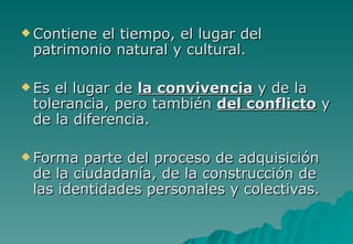  Contieneel tiempo, el lugar del
 patrimonio natural y cultural.

 Esel lugar de la convivencia y de la
 tolerancia, pero también del conflicto y
 de la diferencia.

 Forma  parte del proceso de adquisición
 de la ciudadanía, de la construcción de
 las identidades personales y colectivas.
 