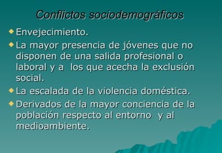 Conflictos sociodemográficos
 Envejecimiento.

 La mayor presencia de jóvenes que no
  disponen de una salida profesional o
  laboral y a los que acecha la exclusión
  social.
 La escalada de la violencia doméstica.

 Derivados de la mayor conciencia de la
  población respecto al entorno y al
  medioambiente.
 
