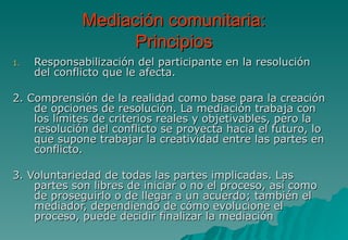 Mediación comunitaria:
                   Principios
1.   Responsabilización del participante en la resolución
     del conflicto que le afecta.

2. Comprensión de la realidad como base para la creación
    de opciones de resolución. La mediación trabaja con
    los límites de criterios reales y objetivables, pero la
    resolución del conflicto se proyecta hacia el futuro, lo
    que supone trabajar la creatividad entre las partes en
    conflicto.

3. Voluntariedad de todas las partes implicadas. Las
    partes son libres de iniciar o no el proceso, así como
    de proseguirlo o de llegar a un acuerdo; también el
    mediador, dependiendo de cómo evolucione el
    proceso, puede decidir finalizar la mediación
 