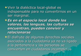  Vivir la dialéctica local-global es
  indispensable para no convertirnos en un
  ser marginal.
 Es en el espacio local donde los
  valores, las lenguas, las culturas se
  encuentran, pueden convivir y
  relacionarse
 El disfrute de algunos derechos sociales
  asociados a la ciudadanía ya no va ligado
  a la pertenencia y las personas se
  convierten en ciudadanos incompletos
 