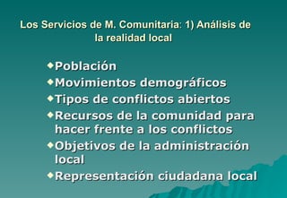 Los Servicios de M. Comunitaria: 1) Análisis de
               la realidad local

      Población

      Movimientos  demográficos
      Tipos de conflictos abiertos

      Recursos de la comunidad para
       hacer frente a los conflictos
      Objetivos de la administración
       local
      Representación ciudadana local
 