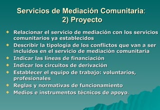 Servicios de Mediación Comunitaria:
                  2) Proyecto
   Relacionar el servicio de mediación con los servicios
    comunitarios ya establecidos
   Describir la tipología de los conflictos que van a ser
    incluidos en el servicio de mediación comunitaria
   Indicar las líneas de financiación
   Indicar los circuitos de derivación
   Establecer el equipo de trabajo: voluntarios,
    profesionales
   Reglas y normativas de funcionamiento
   Medios e instrumentos técnicos de apoyo.
 