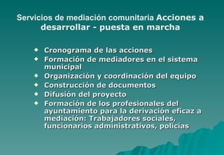 Servicios de mediación comunitaria Acciones a
      desarrollar - puesta en marcha

       Cronograma de las acciones
       Formación de mediadores en el sistema
        municipal
       Organización y coordinación del equipo
       Construcción de documentos
       Difusión del proyecto
       Formación de los profesionales del
        ayuntamiento para la derivación eficaz a
        mediación: Trabajadores sociales,
        funcionarios administrativos, policías
 