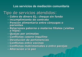 Los servicios de mediación comunitaria

Tipo de servicios atendidos:
 –   Cobro de dinero Ej.: cheque sin fondo
 –   incumplimiento de contrato
 –   Pensión alimentaria entre cónyuges o
     parientes
 –   Relaciones paterno o materno filiales (visitas
     a hijos)
 –   Quejas por animales
 –   Conflictos casero-inquilino
 –   Devolución de pertenencias
 –   Conflictos entre vecinos
 –   Conflictos matrimoniales o entre parejas
 –   Alteración a la paz
 