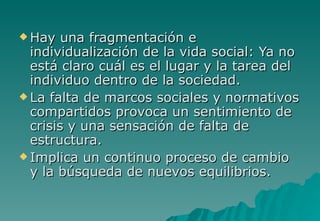  Hay   una fragmentación e
  individualización de la vida social: Ya no
  está claro cuál es el lugar y la tarea del
  individuo dentro de la sociedad.
 La falta de marcos sociales y normativos
  compartidos provoca un sentimiento de
  crisis y una sensación de falta de
  estructura.
 Implica un continuo proceso de cambio
  y la búsqueda de nuevos equilibrios.
 