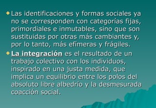  Las identificaciones y formas sociales ya
  no se corresponden con categorías fijas,
  primordiales e inmutables, sino que son
  sustituidas por otras más cambiantes y,
  por lo tanto, más efímeras y frágiles.
 La integración es el resultado de un
  trabajo colectivo con los individuos,
  inspirado en una justa medida, que
  implica un equilibrio entre los polos del
  absoluto libre albedrío y la desmesurada
  coacción social.
 