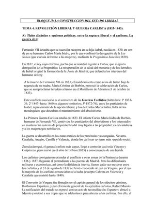 BLOQUE II: LA CONSTRUCCIÓN DEL ESTADO LIBERAL

TEMA 4. REVOLUCIÓN LIBERAL Y GUERRA CARLISTA (1833-1843).

A). Pleito dinástico y opciones políticas: entre la ruptura liberal y el carlismo. La
guerra civil.


Fernando VII deseaba que su sucesión recayera en su hija Isabel, nacida en 1830, en vez
de en su hermano Carlos María Isidro, por lo que confirmó la derogación de la Ley
Sálica (que excluía del trono a las mujeres), mediante la Pragmática Sanción (1830).

En 1832, el rey cayó enfermo, por lo que se nombró regente a Carlos, que exigió la
derogación de la Pragmática. La recuperación de la salud del monarca y de los derechos
de Isabel originó la formación de la Junta de Madrid, que defendía los intereses del
hermano del rey.

 A la muerte de Fernando VII en 1833, el nombramiento como reina de Isabel bajo la
 regencia de su madre, María Cristina de Borbón, provocó la sublevación de Carlos,
 que se autoproclamó heredero al trono en el Manifiesto de Abrantes (1 de octubre de
 1833).

 Este conflicto sucesorio es el comienzo de las Guerras Carlistas (habrá tres: 1ª 1833-
 39; 2ª 1847- hasta 1860 en algunos territorios; 3ª 1872-76), entre los partidarios de
 Isabel, representante de la opción liberal, y los de Carlos María Isidro, líder de los
 monárquicos que deseaban el mantenimiento del absolutismo.

  La Primera Guerra Carlista estalló en 1833. El infante Carlos María Isidro de Borbón,
  hermano de Fernando VII, contó con los partidarios del absolutismo y los interesados
en mantener un sistema de propiedad feudal muy ligado a las propiedad; es eclesiásticas
y a los mayorazgos nobiliarios.

La guerra se desarrolló en las zonas rurales de las provincias vascongadas, Navarra,
Cataluña, Aragón, Castilla y Valencia, donde los carlistas tuvieron más respaldo social.

Zumalacárregui, el general carlista más capaz, llegó a controlar casi toda Vizcaya y
Guipúzcoa, pero murió en el sitio de Bilbao (1835) a consecuencia de una herida.

Los carlistas consiguieron extender el conflicto a otras zonas de la Península durante
1836 y 1837, llegando el pretendiente a las puertas de Madrid. Pero las dificultades
militares y económicas, así como la disidencia interna, fueron cada vez mayores entre
los carlistas y el 31 de agosto de 1839 se firmó el acuerdo de paz en Vergara, por el que
la mayoría de los carlistas renunciaban a la lucha (excepto Cabrera en Valencia y
Cataluña que resistió hasta 1840).

El Convenio de Vergara fue firmado por el capitán general de los ejércitos cristinos,
Baldomero Espartero, y por el teniente general de los ejércitos carlistas, Rafael Maroto.
La ratificación del tratado se expresó con un acto de reconciliación: Espartero abrazó a
Maroto y ordenó a sus tropas que se adelantasen para abrazar a los carlistas. Por ello, el
 