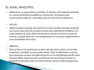 Debe de ser un poco de los 3, El Hitler, El Abuelo y El Cuatacho teniendo en cuenta el beneficio académico, emocional y el proporcionar conocimientos básicos  y elevados para su crecimiento intelectual. HITLER. Debe controlar al grupo, de una forma o otra cuando se le esta yendo de las manos, duro estricto cuando el grupo esta cayendo en la flojera o no están atento a la clase. Estas formas seria cuando el alumno se sale de control, no pone atención, no entrega tareas, es el actuar negativamente a las actividades de la clase. ABUELO. Este se basa en lo tradicional, es decir siempre da lo mismo en los años anteriores y también un poco paternalista. Esto se debe basar un poco, pero tiene que renovar la implementación en la metodología de dar clase. Un poco debe reaccionar de lo ya dicho en los alumnos que tienen un autoestima decaída o alta, de esto resultara, para su mejor preparación académica.  