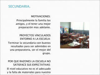 MOTIVACIONES: Principalmente la familia los amigos, y el tener una mejor preparación mas adelante. PROYECTOS VINCULADOS ENTORNO A LA ESCUELA: Terminar la secundaria con buenos resultados para ser admitidos en una preparatoria, ser el mejor del grupo. POR QUE RAZONES LA ESCUELA NO SATISFACE SUS EXPECTATIVAS: El nivel educativo no es el adecuado y la falta de materiales para nuestro mejor aprendizaje. 