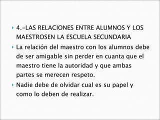 4.-LAS RELACIONES ENTRE ALUMNOS Y LOS MAESTROSEN LA ESCUELA SECUNDARIA La relación del maestro con los alumnos debe de ser amigable sin perder en cuanta que el maestro tiene la autoridad y que ambas partes se merecen respeto. Nadie debe de olvidar cual es su papel y como lo deben de realizar. 