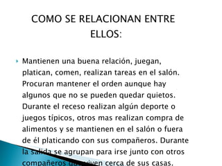 COMO SE RELACIONAN ENTRE ELLOS: Mantienen una buena relación, juegan, platican, comen, realizan tareas en el salón. Procuran mantener el orden aunque hay algunos que no se pueden quedar quietos. Durante el receso realizan algún deporte o juegos típicos, otros mas realizan compra de alimentos y se mantienen en el salón o fuera de él platicando con sus compañeros. Durante la salida se agrupan para irse junto con otros compañeros que viven cerca de sus casas. 