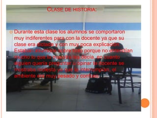 Clase de historia:Durante esta clase los alumnos se comportaron muy indiferentes para con la docente ya que su clase era dictada y con muy poca explicación.  Estaban aburridos sobre todo porque no entendían mucho lo que la maestra les decía, en cuanto alguien quería preguntar u opinar la docente se mostraba molesta ya que la interrumpían, el ambiente era muy pesado y confuso. 