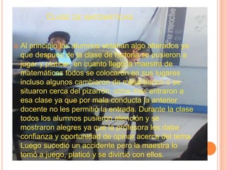 Clase de matemáticasAl principio los alumnos estaban algo alterados ya que después de la clase de historia se pusieron a jugar y platicar, en cuanto llegó la maestra de matemáticas todos se colocaron en sus lugares incluso algunos cambiaron de mesa banco o se situaron cerca del pizarrón, otros mas entraron a esa clase ya que por mala conducta la anterior docente no les permitió la entrada. Durante la clase todos los alumnos pusieron atención y se mostraron alegres ya que la profesora les daba confianza y oportunidad de opinar acerca del tema. Luego sucedió un accidente pero la maestra lo tomó a juego, platicó y se divirtió con ellos.