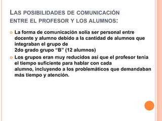 Las posibilidades de comunicación entre el profesor y los alumnos:La forma de comunicación solía ser personal entre docente y alumno debido a la cantidad de alumnos que integraban el grupo de2do grado grupo “B” (12 alumnos)Los grupos eran muy reducidos así que el profesor tenia el tiempo suficiente para hablar con cada alumno, incluyendo a los problemáticos que demandaban más tiempo y atención.