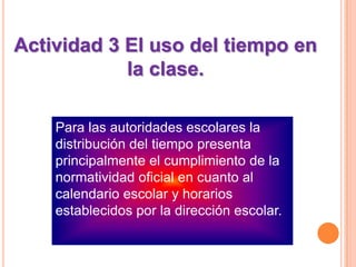 Actividad 3 El uso del tiempo en la clase.Para las autoridades escolares la distribución del tiempo presenta principalmente el cumplimiento de la normatividad oficial en cuanto al calendario escolar y horarios establecidos por la dirección escolar.