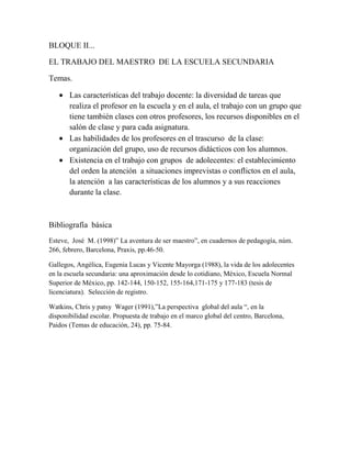 BLOQUE II...<br />EL TRABAJO DEL MAESTRO  DE LA ESCUELA SECUNDARIA<br />Temas.<br />Las características del trabajo docente: la diversidad de tareas que realiza el profesor en la escuela y en el aula, el trabajo con un grupo que tiene también clases con otros profesores, los recursos disponibles en el salón de clase y para cada asignatura.<br />Las habilidades de los profesores en el trascurso  de la clase: organización del grupo, uso de recursos didácticos con los alumnos.<br />Existencia en el trabajo con grupos  de adolecentes: el establecimiento  del orden la atención  a situaciones imprevistas o conflictos en el aula, la atención  a las características de los alumnos y a sus reacciones  durante la clase.  <br />Bibliografía  básica<br />Esteve,  José  M. (1998)” La aventura de ser maestro”, en cuadernos de pedagogía, núm. 266, febrero, Barcelona, Praxis, pp.46-50.<br />Gallegos, Angélica, Eugenia Lucas y Vicente Mayorga (1988), la vida de los adolecentes en la escuela secundaria: una aproximación desde lo cotidiano, México, Escuela Normal Superior de México, pp. 142-144, 150-152, 155-164,171-175 y 177-183 (tesis de licenciatura).  Selección de registro.<br />Watkins, Chris y patsy  Wager (1991),”La perspectiva  global del aula “, en la disponibilidad escolar. Propuesta de trabajo en el marco global del centro, Barcelona, Paidos (Temas de educación, 24), pp. 75-84.<br />ACTIVIDAD N°1<br /> “LA AVENTURA DE SER MAESTRO”<br />Debemos de enlazar pensamientos y sentimientos, sentir lo que pienso, tenemos que rescatar en cada una nuestras lecciones, el valor humano del conocimiento, renovar y buscar estrategias, motivación y aunque nadie nos enseña, aprendemos a trabes del ensayo y error teniendo muy en cuenta qué lo que es fácil en un tiempo y en un contexto no loes funcional en un tiempo y en un contexto no lo es en otro, aun en la misma escuela siendo diferentes grupos.<br />Entre las dificultades encontramos, que tenemos que buscar una identidad profesional, tener presente que estamos trabajando con seres humanos, aceptar que la primera tarea es encender el deseo del saber, aceptar que el trabajo consiste en reconvertir lo que sabes para hacerlo accesible  a un grupo de adolecentes. Esa enorme empresa que es la enseñanza no tiene como fin nuestro lucimiento personal; nosotros estamos aquí  para trasmitir la ciencia y la cultura a las nuevas generaciones del alcance de nuestros grandes fracasos colectivos. Esa es la tarea con la que hemos de llegar a identificarnos.<br />También hay que dominar  las técnicas básicas de comunicación. El profesor necesita encontrar unas formas adecuadas de expresión, en las que los silencios son tan importantes  como las palabras. El problema no consiste solo en presentar correctamente nuestros contenidos, sino también en saber preguntar y en distinguir claramente el momento en que debemos abandonar la escena. Para hay que dominar los códigos y los canales de comunicación, verbales, géstales y audiovisuales; hay que saber distinguir los distintos dilemas que crean los distintos tonos de vos etc.<br />Para mantener la disciplina es importante que tengamos  seguridad y manejar adecuadamente los temas, preparar las clases. Los maestros debemos estar llenos de humanidad.<br />ACTIVIDAD N°2<br />EL AMBIENTE DE TRABAJO EN EL SALON DE CLASE.<br /> <br />                             Como es la organización en el aula.                         <br />1er año                          2do año                                              3ro año<br />Geografía                              artes                                                     química<br />Español                                 Español                                               matemáticas<br />Biología                                  historia                                                español<br />Artística                                  ciencias                                               historia<br />                                             Matemáticas  <br />En este caso de mi grupo lo importante de las actividades realizadas en el aula, fueron  realizadas grupalmente; todos realizaron una actividad diferente y si avía seguimiento.<br />Las posibilidades de comunicación del grupo, el ambiente de trabajo se presenta de acuerdo a la interacción y comunicación entre ambos: maestro-alumno conforme a las características de cada alumno.<br />Se busca la manera mas adecuada de trasmitir los conocimientos con los que tiene dentro del aula, esto va a provocar  que el maestro lleve la batuta a la cabeza de lo que los alumnos organizan. Para cada alumno es conveniente conocer las características de los alumnos. Será el punto de partida para implementar el proceso de enseñanza.<br />En muchas ocasiones no se tiene ala par las capacidades para poder abastecer halos alumnos por tal motivo a veces las escuelas no cuentan con todo el material necesario para que el alumno se pueda desarrollar completamente pues los privan de algunas actividades o en ocasiones aunque se tenga el mismo no se usa por miedo a descomponerlo y tener que pagarlo eso hace que los alumnos pierdan el interés por comprender las clases o por estar en la escuela.<br />Pues existen diferentes tipos de apoyo qué los padres pueden brindar a los hijos de ellos mismos pero no siempre todos son necesarios, por ejemplo el económico es indispensable para estar en condiciones de animación por que esto hace que el niño se sienta mas seguro, en ocasiones los padres dicen que tal vez no se les puede dar lo necesario y se les brinda todo o lo poco que se llega a tener en otro aspecto los papas comentan que por lómenos el apoyo moral lo tienen pues si le dedican cierto tiempo sus hijos para revisar apuntes y hacer tareas con ellos. <br />