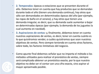 • 2. Temporadas: épocas o estaciones que se presenten durante el
  año. Debemos tener en cuenta que hay productos que se demandan
  durante todo el año (tienen una demanda continua), hay otros que
  sólo son demandados en determinadas épocas del año (por ejemplo,
  las ropas de baño en el verano), y hay otros que tienen una
  demanda irregular, es decir, que su demanda suele aumentar o bajar
  en determinadas épocas (por ejemplo, la demanda de los juguetes la
  cual aumenta en navidad).
• 3. Aspiraciones de ventas: y, finalmente, debemos tener en cuenta
  nuestras aspiraciones de ventas, es decir, tener en cuenta cuánto es
  lo que quisiéramos vender, o cuáles quisiéramos que sean nuestros
  objetivos de ventas. Pero siempre teniendo en cuenta otros factores,
  sobre todo, los factores limitativos del negocio.

• Como apunte final debemos señalar que no importa el método o los
  métodos utilizados para realizar el pronóstico de ventas, siempre
  será complicado obtener un pronóstico exacto, por lo que nuestro
  objetivo no debe ser el contar con una cifra exacta, sino aspirar al
  mayor aproximado posible.
 