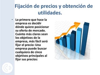Fijación de precios y obtención de
            utilidades.
• Lo primero que hace la
  empresa es decidir
  dónde quiere posicionar
  su oferta de mercado.
  Cuánto más claros sean
  los objetivos de la
  empresa, más fácil será
  fijar el precio: Una
  empresa puede buscar
  cualquiera de cinco
  objetivos principales al
  fijar sus precios:
 