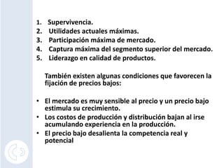 1. Supervivencia.
2.    Utilidades actuales máximas.
3.    Participación máxima de mercado.
4.    Captura máxima del segmento superior del mercado.
5.    Liderazgo en calidad de productos.

     También existen algunas condiciones que favorecen la
     fijación de precios bajos:

• El mercado es muy sensible al precio y un precio bajo
  estimula su crecimiento.
• Los costos de producción y distribución bajan al irse
  acumulando experiencia en la producción.
• El precio bajo desalienta la competencia real y
  potencial
 