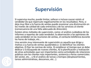 Supervisión
Si supervisa mucho, puede limitar, sofocar e incluso causar estrés al
vendedor (lo que repercute negativamente en los resultados). Pero, si
deja muy libre a la fuerza de ventas puede ocasionar una disminución en
los niveles de calidad de cada entrevista y de los servicios al cliente
(consecuencia de una falta adecuada de dirección).
Existen otros métodos de supervisión, como: el análisis cuidadoso de los
informes o reportes de cada vendedor, la observación a las opiniones de
cada vendedor en las reuniones de ventas, el contacto telefónico durante
las horas de trabajo, etc...
Una versión muy interesante de supervisión es aquella que dirige y
motiva a su fuerza de ventas ayudándola a: 1) identificar los clientes
objetivo, 2) fijar las normas de visita, 3) establecer el tiempo que se debe
dedicar a la búsqueda de nuevos clientes, 4) la planificación y realización
de otras actividades que son importantes como actividades de relaciones
públicas con los clientes más importantes, asistencia a ferias comerciales
del sector, etc... y 4) el análisis de tareas y tiempos (desplazamientos,
tareas administrativas, descansos, etc...).
 