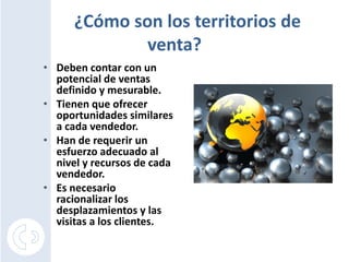¿Cómo son los territorios de
              venta?
• Deben contar con un
  potencial de ventas
  definido y mesurable.
• Tienen que ofrecer
  oportunidades similares
  a cada vendedor.
• Han de requerir un
  esfuerzo adecuado al
  nivel y recursos de cada
  vendedor.
• Es necesario
  racionalizar los
  desplazamientos y las
  visitas a los clientes.
 