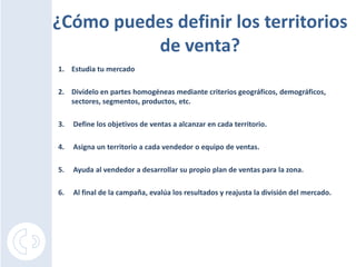 ¿Cómo puedes definir los territorios
          de venta?
1. Estudia tu mercado

2. Divídelo en partes homogéneas mediante criterios geográficos, demográficos,
   sectores, segmentos, productos, etc.

3.   Define los objetivos de ventas a alcanzar en cada territorio.

4.   Asigna un territorio a cada vendedor o equipo de ventas.

5.   Ayuda al vendedor a desarrollar su propio plan de ventas para la zona.

6.   Al final de la campaña, evalúa los resultados y reajusta la división del mercado.
 