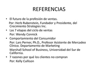 REFERENCIAS
• El futuro de la profesión de ventas.
  Por: Herb Rubenstein, Fundador y Presidente, del
  Crecimiento Strategies Inc.
• Las 7 etapas del ciclo de ventas
  Por: Wendy Connick
• Comportamiento del Consumidor
  Por: Lars Perner, Ph.D., Profesor Asistente de Mercadeo
  Clínico. Departamento de Marketing
  Marshall School of Business, Universidad del Sur de
  California.
• 7 razones por qué los clientes no compran
  Por: Kelly Cullison
 
