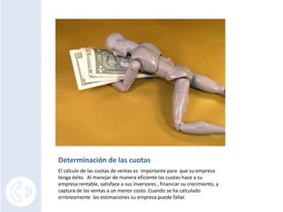 Determinación de las cuotas
El cálculo de las cuotas de ventas es importante para que su empresa
tenga éxito. Al manejar de manera eficiente las cuotas hace a su
empresa rentable, satisface a sus inversores , financiar su crecimiento, y
captura de las ventas a un menor costo. Cuando se ha calculado
erróneamente las estimaciones su empresa puede fallar.
 