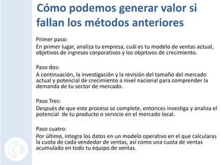 Cómo podemos generar valor si
fallan los métodos anteriores
Primer paso:
En primer lugar, analiza tu empresa, cuál es tu modelo de ventas actual,
objetivos de ingresos corporativos y los objetivos de crecimiento.

Paso dos:
A continuación, la investigación y la revisión del tamaño del mercado
actual y potencial de crecimiento a nivel nacional para comprender la
demanda de tu sector de mercado.

Paso Tres:
Después de que este proceso se complete, entonces investiga y analiza el
potencial de tu producto o servicio en el mercado local.

Paso cuatro:
Por último, integra los datos en un modelo operativo en el que calcularas
la cuota de cada vendedor de ventas, así como una cuota de ventas
acumulado en todo tu equipo de ventas.
 