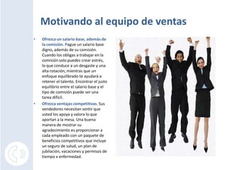 Motivando al equipo de ventas
•   Ofrezca un salario base, además de
    la comisión. Pague un salario base
    digno, además de su comisión.
    Cuando los obligas a trabajar en la
    comisión solo puedes crear estrés,
    lo que conduce a un desgaste y una
    alta rotación, mientras que un
    enfoque equilibrado te ayudará a
    retener el talento. Encontrar el justo
    equilibrio entre el salario base y el
    tipo de comisión puede ser una
    tarea difícil.
•   Ofrezca ventajas competitivas. Sus
    vendedores necesitan sentir que
    usted los apoya y valora lo que
    aportan a la mesa. Una buena
    manera de mostrar su
    agradecimiento es proporcionar a
    cada empleado con un paquete de
    beneficios competitivos que incluye
    un seguro de salud, un plan de
    jubilación, vacaciones y permisos de
    tiempo x enfermedad.
 