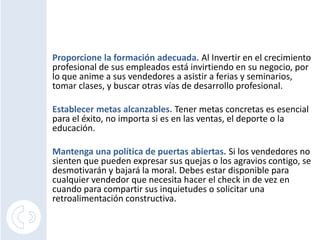 Proporcione la formación adecuada. Al Invertir en el crecimiento
profesional de sus empleados está invirtiendo en su negocio, por
lo que anime a sus vendedores a asistir a ferias y seminarios,
tomar clases, y buscar otras vías de desarrollo profesional.

Establecer metas alcanzables. Tener metas concretas es esencial
para el éxito, no importa si es en las ventas, el deporte o la
educación.

Mantenga una política de puertas abiertas. Si los vendedores no
sienten que pueden expresar sus quejas o los agravios contigo, se
desmotivarán y bajará la moral. Debes estar disponible para
cualquier vendedor que necesita hacer el check in de vez en
cuando para compartir sus inquietudes o solicitar una
retroalimentación constructiva.
 
