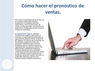 Cómo hacer el pronostico de
                  ventas.
Para hacer el pronóstico de las ventas, no
se necesitan elaboradas técnicas
estadísticas ni complejas fórmulas
matemáticas, hacer el pronóstico de
ventas, es más que todo, una cuestión de
experiencia, creatividad, sentido común y
conjeturas razonables.

1.Capacidad del negocio: aspectos
limitativos del negocio, tales como la
inversión, la capacidad de producción, la
capacidad de abastecimiento, el tamaño
del negocio, el esfuerzo de marketing, etc.
Por ejemplo, puede que exista una
demanda insatisfecha para nuestros
productos, pero si nuestra inversión y
capacidad sólo nos permite ofrecer una
determinada cantidad de productos,
entonces solamente dicha cantidad
conformaría nuestro pronóstico de ventas.
O, por ejemplo, si para el próximo mes
decidimos aumentar nuestra inversión en
publicidad, debemos suponer que
nuestras ventas también aumentarán.
 