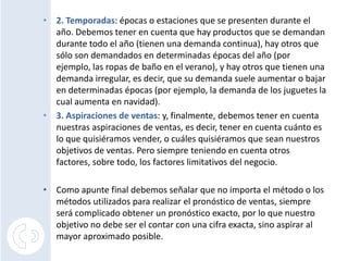 2. Temporadas: épocas o estaciones que se presenten durante el año. Debemos tener en cuenta que hay productos que se demandan durante todo el año (tienen una demanda continua), hay otros que sólo son demandados en determinadas épocas del año (por ejemplo, las ropas de baño en el verano), y hay otros que tienen una demanda irregular, es decir, que su demanda suele aumentar o bajar en determinadas épocas (por ejemplo, la demanda de los juguetes la cual aumenta en navidad).3. Aspiraciones de ventas: y, finalmente, debemos tener en cuenta nuestras aspiraciones de ventas, es decir, tener en cuenta cuánto es lo que quisiéramos vender, o cuáles quisiéramos que sean nuestros objetivos de ventas. Pero siempre teniendo en cuenta otros factores, sobre todo, los factores limitativos del negocio.Como apunte final debemos señalar que no importa el método o los métodos utilizados para realizar el pronóstico de ventas, siempre será complicado obtener un pronóstico exacto, por lo que nuestro objetivo no debe ser el contar con una cifra exacta, sino aspirar al mayor aproximado posible.