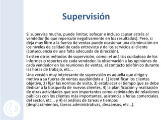 SupervisiónSi supervisa mucho, puede limitar, sofocar e incluso causar estrés al vendedor (lo que repercute negativamente en los resultados). Pero, si deja muy libre a la fuerza de ventas puede ocasionar una disminución en los niveles de calidad de cada entrevista y de los servicios al cliente (consecuencia de una falta adecuada de dirección). Existen otros métodos de supervisión, como: el análisis cuidadoso de los informes o reportes de cada vendedor, la observación a las opiniones de cada vendedor en las reuniones de ventas, el contacto telefónico durante las horas de trabajo, etc...Una versión muy interesante de supervisión es aquella que dirige y motiva a su fuerza de ventas ayudándola a: 1) identificar los clientes objetivo, 2) fijar las normas de visita, 3) establecer el tiempo que se debe dedicar a la búsqueda de nuevos clientes, 4) la planificación y realización de otras actividades que son importantes como actividades de relaciones públicas con los clientes más importantes, asistencia a ferias comerciales del sector, etc... y 4) el análisis de tareas y tiempos (desplazamientos, tareas administrativas, descansos, etc...).