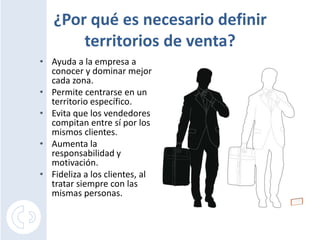 ¿Por qué es necesario definir territorios de venta?Ayuda a la empresa a conocer y dominar mejor cada zona.Permite centrarse en un territorio específico.Evita que los vendedores compitan entre sí por los mismos clientes.Aumenta la responsabilidad y motivación.Fidelizaa los clientes, al tratar siempre con las mismas personas.