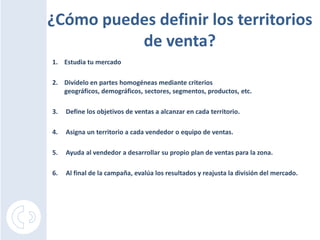 ¿Cómo puedes definir los territorios de venta?Estudia tu mercadoDivídelo en partes homogéneas mediante criterios geográficos, demográficos, sectores, segmentos, productos, etc.3.     Define los objetivos de ventas a alcanzar en cada territorio.4.     Asigna un territorio a cada vendedor o equipo de ventas.5.     Ayuda al vendedor a desarrollar su propio plan de ventas para la zona.6.     Al final de la campaña, evalúa los resultados y reajusta la división del mercado.