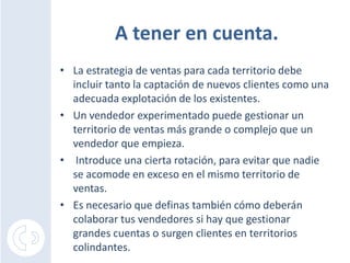 A tener en cuenta.La estrategia de ventas para cada territorio debe incluir tanto la captación de nuevos clientes como una adecuada explotación de los existentes.Un vendedor experimentado puede gestionar un territorio de ventas más grande o complejo que un vendedor que empieza.Introduce una cierta rotación, para evitar que nadie se acomode en exceso en el mismo territorio de ventas.Es necesario que definas también cómo deberán colaborar tus vendedores si hay que gestionar grandes cuentas o surgen clientes en territorios colindantes.