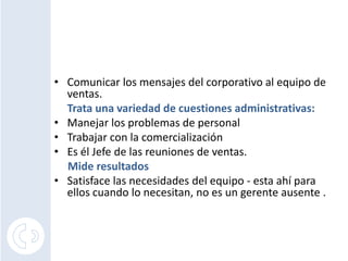 Comunicar los mensajes del corporativo al equipo de ventas. <br />Trata una variedad de cuestiones administrativas:<br />M...