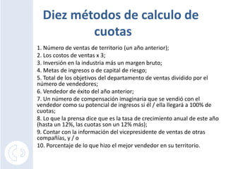 Diez métodos de calculo de cuotas1. Número de ventas de territorio (un año anterior);2. Los costos de ventas x 3;3. Inversión en la industria más un margen bruto;4. Metas de ingresos o de capital de riesgo;5. Total de los objetivos del departamento de ventas dividido por el número de vendedores;6. Vendedor de éxito del año anterior;7. Un número de compensación imaginaria que se vendió con el vendedor como su potencial de ingresos si él / ella llegará a 100% de cuotas;8. Lo que la prensa dice que es la tasa de crecimiento anual de este año (hasta un 12%, las cuotas son un 12% más);9. Contar con la información del vicepresidente de ventas de otras compañías, y / o10. Porcentaje de lo que hizo el mejor vendedor en su territorio. 