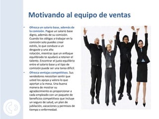 Motivando al equipo de ventas Ofrezca un salario base, además de la comisión. Pague un salario base digno, además de su comisión. Cuando los obligas a trabajar en la comisión solo puedes crear estrés, lo que conduce a un desgaste y una alta rotación, mientras que un enfoque equilibrado te ayudará a retener el talento. Encontrar el justo equilibrio entre el salario base y el tipo de comisión puede ser una tarea difícil.Ofrezca ventajas competitivas. Sus vendedores necesitan sentir que usted los apoya y valora lo que aportan a la mesa. Una buena manera de mostrar su agradecimiento es proporcionar a cada empleado con un paquete de beneficios competitivos que incluye un seguro de salud, un plan de jubilación, vacaciones y permisos de tiempo x enfermedad.
