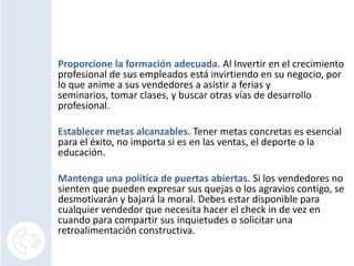 Proporcione la formación adecuada.Al Invertir en el crecimiento profesional de sus empleados está invirtiendo en su negocio, por lo que anime a sus vendedores a asistir a ferias y seminarios, tomar clases, y buscar otras vías de desarrollo profesional.Establecer metas alcanzables.Tener metas concretas es esencial para el éxito, no importa si es en las ventas, el deporte o la educación. Mantenga una política de puertas abiertas. Si los vendedores no sienten que pueden expresar sus quejas o los agravios contigo, se desmotivarán y bajará la moral. Debes estar disponible para cualquier vendedor que necesita hacer el check in de vez en cuando para compartir sus inquietudes o solicitar una retroalimentación constructiva.