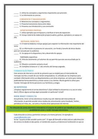 _____ 2. Utiliza los conceptos y argumentos importantes con precisión.
_____ 3. La información es concisa.
Coherencia y organización.
_____ 4. Relaciona los conceptos o argumentos.
_____ 5. Presenta transiciones claras entre ideas.
_____ 6. Presenta una introducción y una conclusión.
Aportaciones propias.
_____ 7. Utiliza ejemplos que enriquecen y clarifican el tema de exposición.
_____ 8. Incluye material de elaboración propia (cuadros, graficas, ejemplos) y se apoya en
ella.
Material didáctico.
_____ 9. El material didáctico incluye apoyos para exponer la información más importante del
tema.
_____ 10. La información se presenta sin saturación, con fondo y tamaño de letras ideales
para ser consulta por la audiencia.
_____ 11. Se apoya en la dispositiva y lee y desarrolla los apoyos.
Habilidades expositivas
_____ 12. Articula claramente y el volumen de voz permite que esta sea escuchada por la
audiencia.
_____ 13. Muestra constante contacto visual.
_____ 14. Completa la tarea en +/- dos minutos del tiempo asignado.

Correo eléctrico
Este servicio de internet es uno de los primeros que se empleó para el intercambio de
mensajes escritos a través de una red de computadoras. Es utilizado por las empresas para
combatir información entre sus departamentos y con otras empresas, así como para realizar
publicidad de forma electrónica y enviar avisos a sus clientes. Mucha gente lo utiliza para
mandar mensajes de forma personal a sus familiares y amigos.

Mi hipótesis
¿Empleas regularmente el correo electrónico? ¿Qué utilidad le encuentras a su uso en estos
días?¿ Ofrece alguna ventaja algún proveedor en particular? ¿Cuál?

Book Mart Consulta
Actualmente, tener correo electrónico resulta muy útil. Además del intercambio de
información, te permite acceder otros medios de comunicación como Facebook, Twitter,
periódicos en línea, etc., así como a muchas otras aplicaciones de internet.
Por dirección de correo electrónico entendemos el conjunto de palabras que identifican a una persona en
posibilidad de enviar y recibir mensajes electrónicos.
Cada dirección es única y pertenece siempre a la misma persona. Un ejemplo es:
usuario@servidor.com
Se lee “usuario arroba servidor punto com”. El signo @ (llamado arroba) está en cada dirección
de correo y la divide en dos partes: el nombre de usuario y el domino en la dirección en que se

 